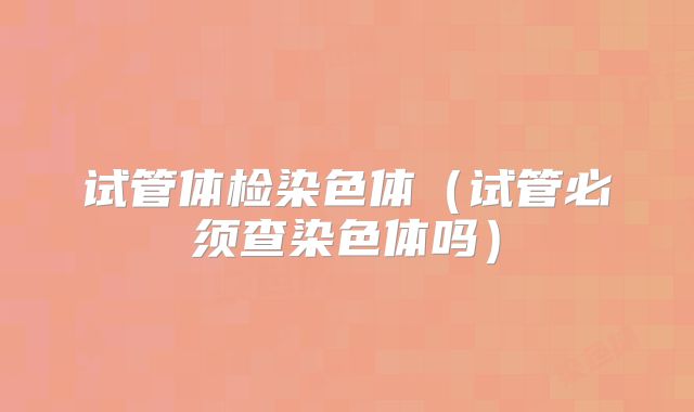 试管体检染色体（试管必须查染色体吗）