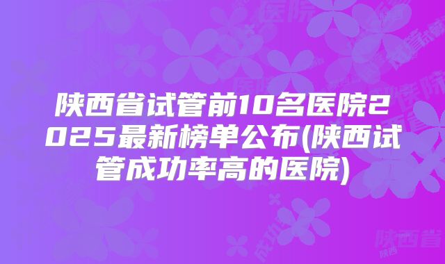 陕西省试管前10名医院2025最新榜单公布(陕西试管成功率高的医院)