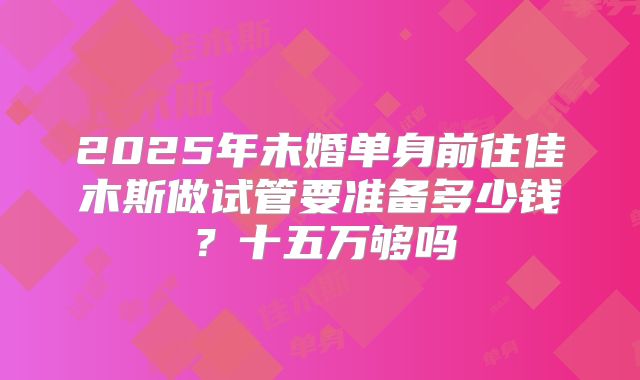 2025年未婚单身前往佳木斯做试管要准备多少钱？十五万够吗