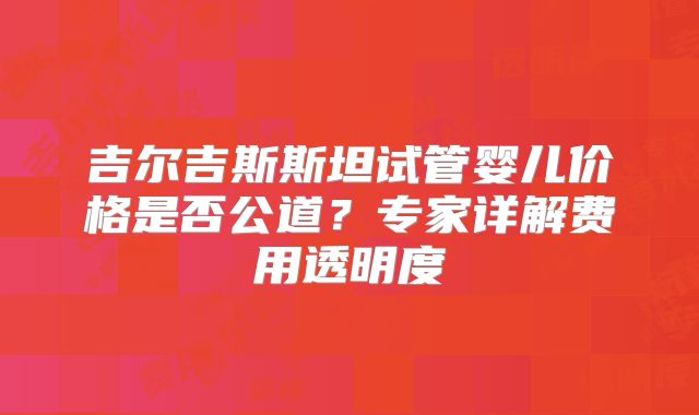 吉尔吉斯斯坦试管婴儿价格是否公道?专家详解费用透明度