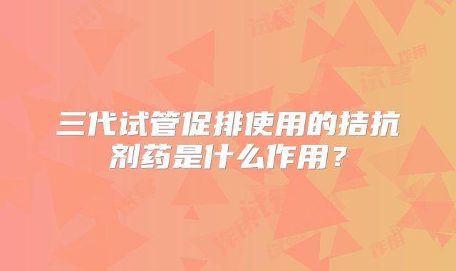 三代试管促排使用的拮抗剂药是什么作用？