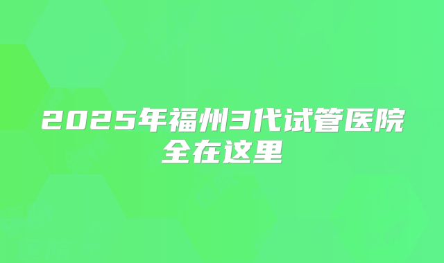 2025年福州3代试管医院全在这里