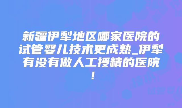 新疆伊犁地区哪家医院的试管婴儿技术更成熟_伊犁有没有做人工授精的医院！