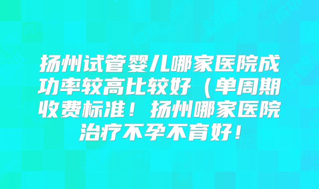 扬州试管婴儿哪家医院成功率较高比较好(单周期收费标准!扬州哪家医院治疗不孕不育好!