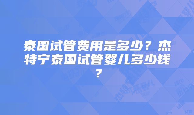 泰国试管费用是多少？杰特宁泰国试管婴儿多少钱？