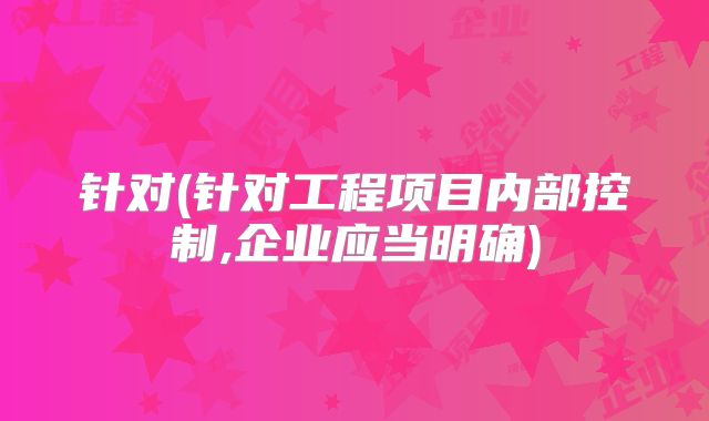 针对(针对工程项目内部控制,企业应当明确)