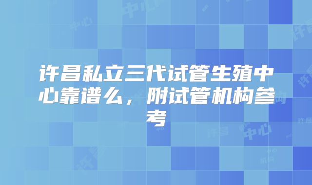 许昌私立三代试管生殖中心靠谱么，附试管机构参考