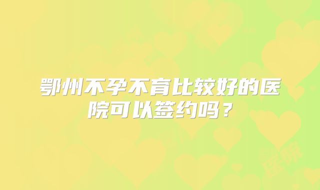 鄂州不孕不育比较好的医院可以签约吗？
