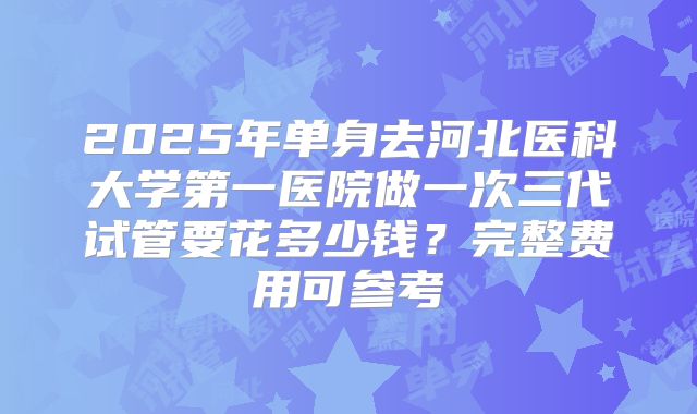 2025年单身去河北医科大学第一医院做一次三代试管要花多少钱？完整费用可参考