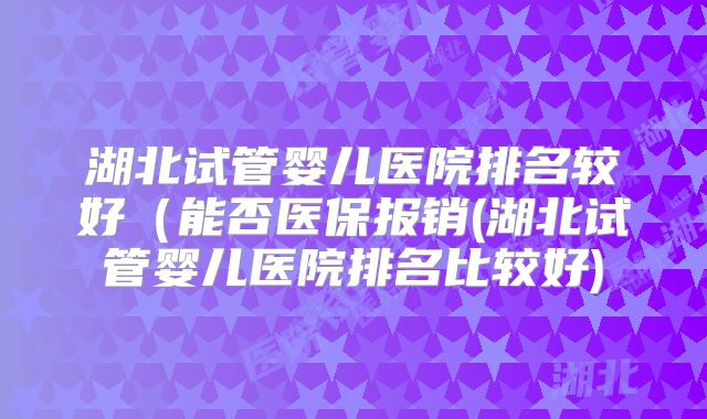 湖北试管婴儿医院排名较好(能否医保报销(湖北试管婴儿医院排名比较好)