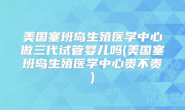 美国塞班岛生殖医学中心做三代试管婴儿吗(美国塞班岛生殖医学中心贵不贵)
