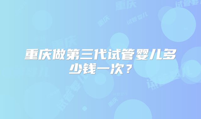 重庆做第三代试管婴儿多少钱一次？