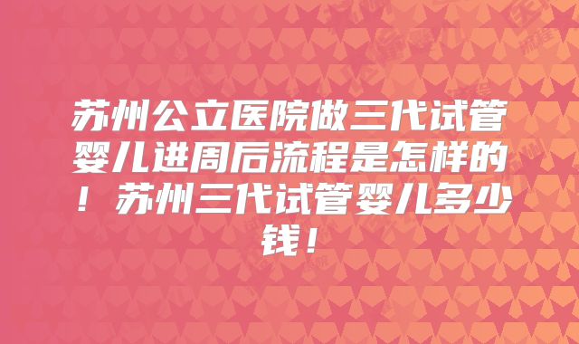 苏州公立医院做三代试管婴儿进周后流程是怎样的！苏州三代试管婴儿多少钱！