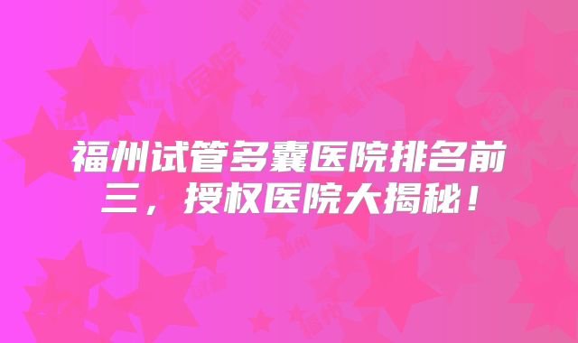 福州试管多囊医院排名前三，授权医院大揭秘！