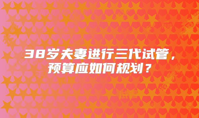 38岁夫妻进行三代试管，预算应如何规划？