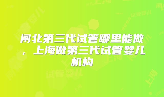 闸北第三代试管哪里能做，上海做第三代试管婴儿机构