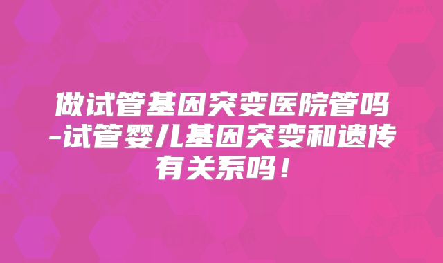 做试管基因突变医院管吗-试管婴儿基因突变和遗传有关系吗！