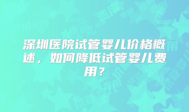 深圳医院试管婴儿价格概述，如何降低试管婴儿费用？