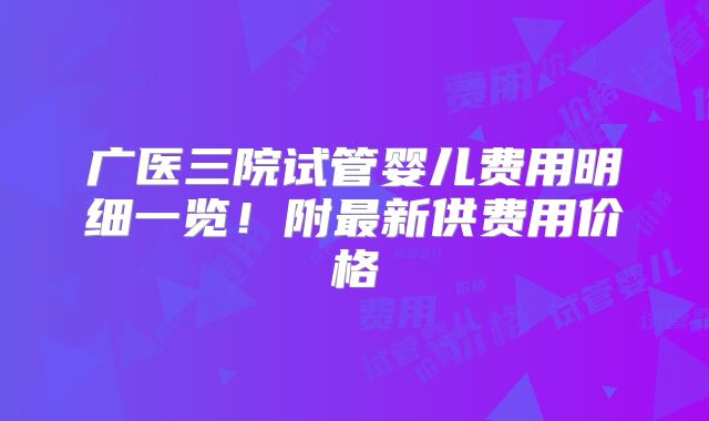 广医三院试管婴儿费用明细一览！附最新供费用价格