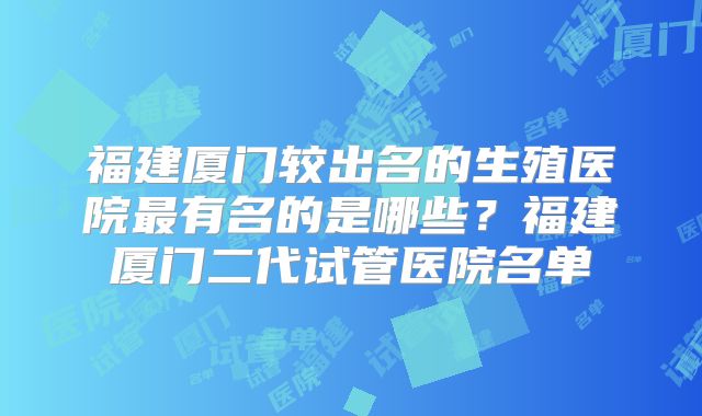 福建厦门较出名的生殖医院最有名的是哪些？福建厦门二代试管医院名单