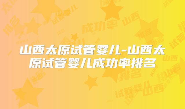 山西太原试管婴儿-山西太原试管婴儿成功率排名