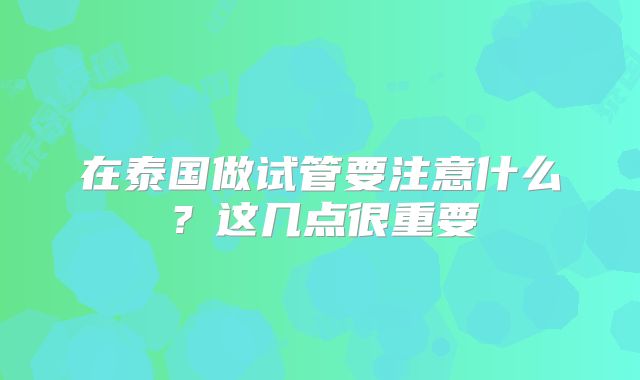 在泰国做试管要注意什么?这几点很重要