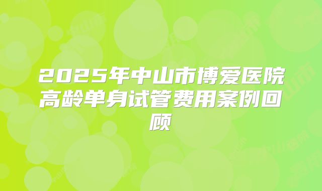 2025年中山市博爱医院高龄单身试管费用案例回顾