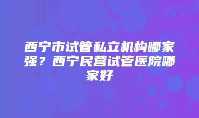 西宁市试管私立机构哪家强？西宁民营试管医院哪家好