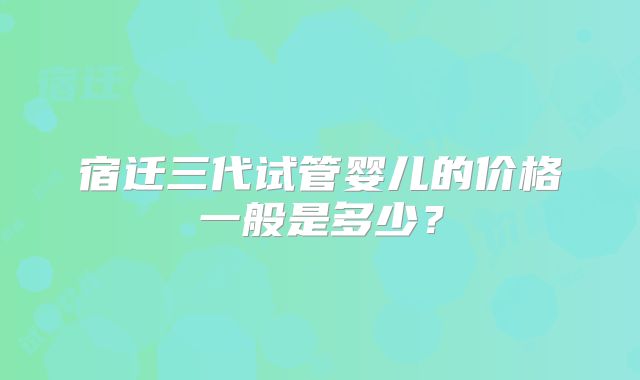 宿迁三代试管婴儿的价格一般是多少？