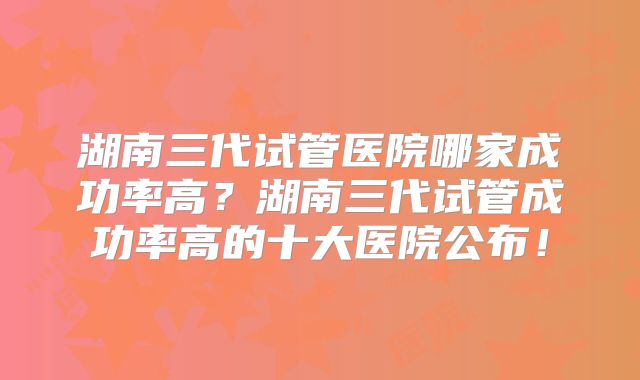 湖南三代试管医院哪家成功率高？湖南三代试管成功率高的十大医院公布！