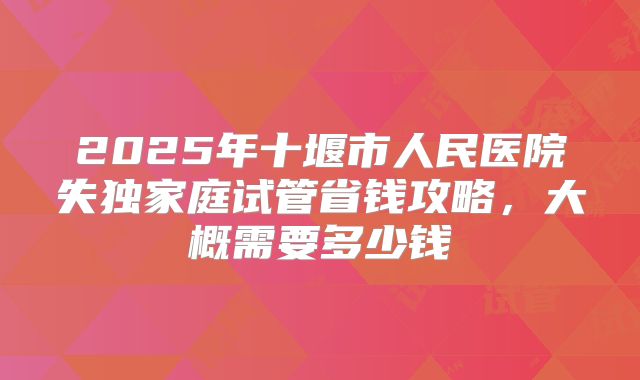 2025年十堰市人民医院失独家庭试管省钱攻略,大概需要多少钱