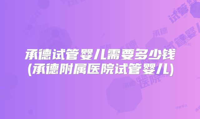 承德试管婴儿需要多少钱(承德附属医院试管婴儿)