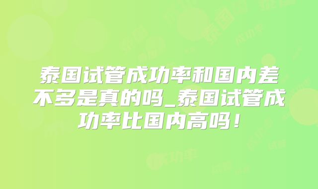 泰国试管成功率和国内差不多是真的吗_泰国试管成功率比国内高吗!