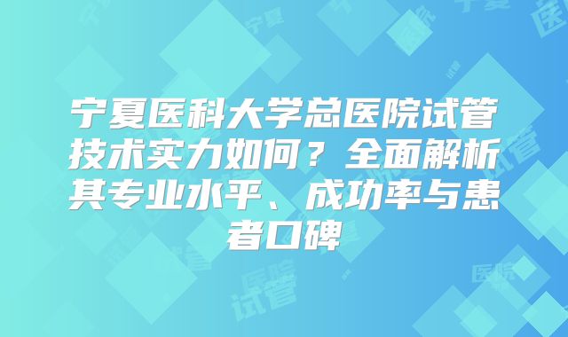 宁夏医科大学总医院试管技术实力如何？全面解析其专业水平、成功率与患者口碑