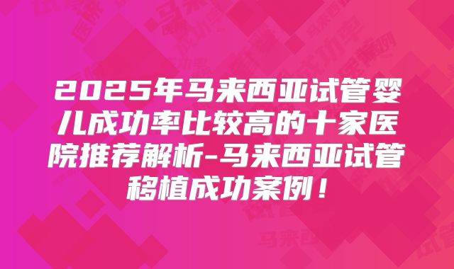 2025年马来西亚试管婴儿成功率比较高的十家医院推荐解析-马来西亚试管移植成功案例！