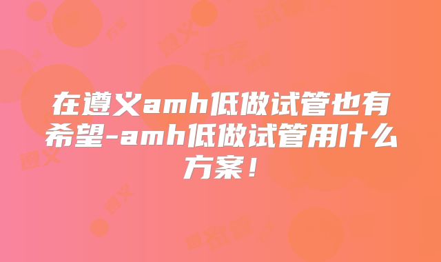 在遵义amh低做试管也有希望-amh低做试管用什么方案！