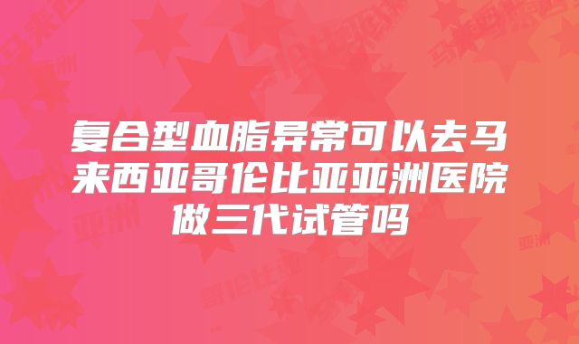 复合型血脂异常可以去马来西亚哥伦比亚亚洲医院做三代试管吗