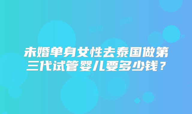 未婚单身女性去泰国做第三代试管婴儿要多少钱？