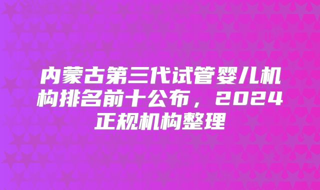 内蒙古第三代试管婴儿机构排名前十公布，2024正规机构整理