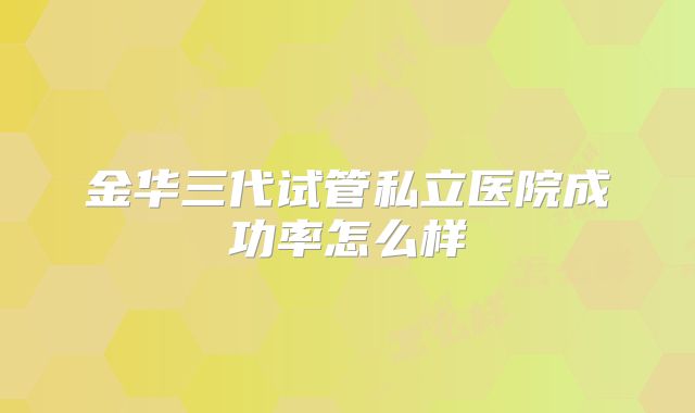 金华三代试管私立医院成功率怎么样