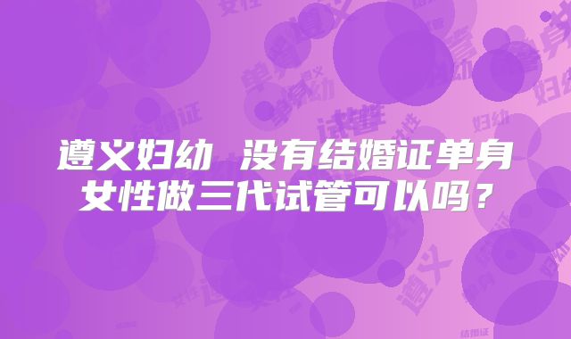 遵义妇幼 没有结婚证单身女性做三代试管可以吗？