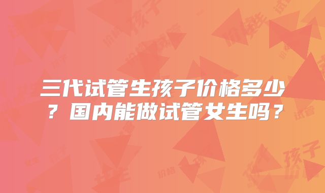 三代试管生孩子价格多少？国内能做试管女生吗？