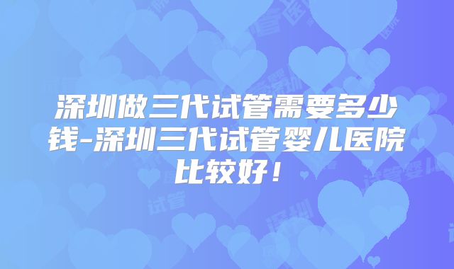 深圳做三代试管需要多少钱-深圳三代试管婴儿医院比较好!
