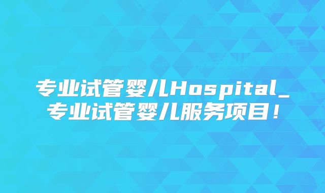 专业试管婴儿Hospital_专业试管婴儿服务项目！