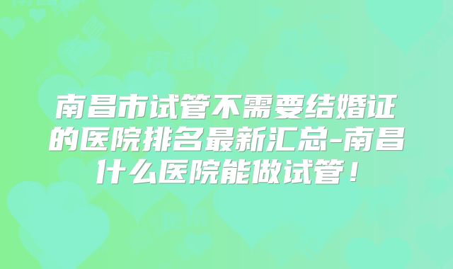 南昌市试管不需要结婚证的医院排名最新汇总-南昌什么医院能做试管!