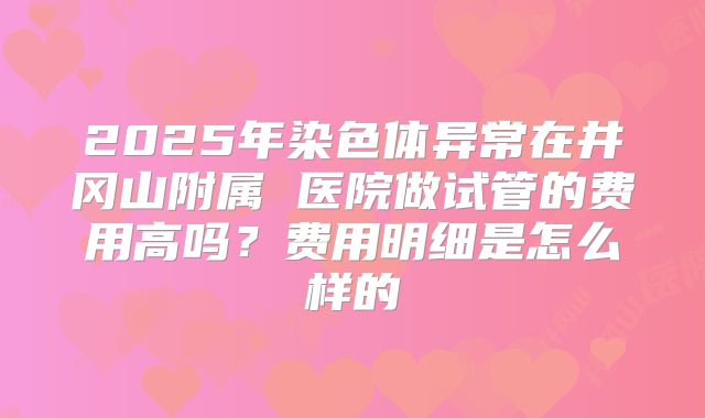 2025年染色体异常在井冈山附属 医院做试管的费用高吗?费用明细是怎么样的