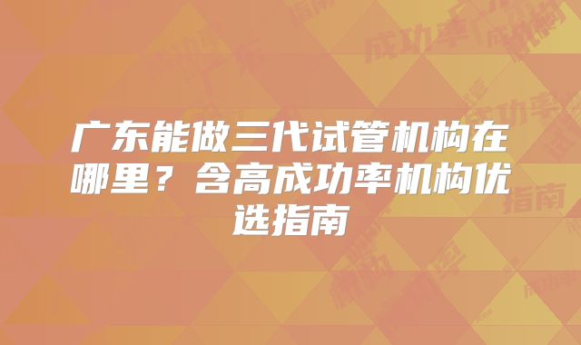 广东能做三代试管机构在哪里？含高成功率机构优选指南