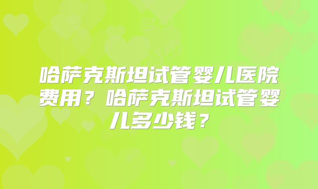 哈萨克斯坦试管婴儿医院费用?哈萨克斯坦试管婴儿多少钱?
