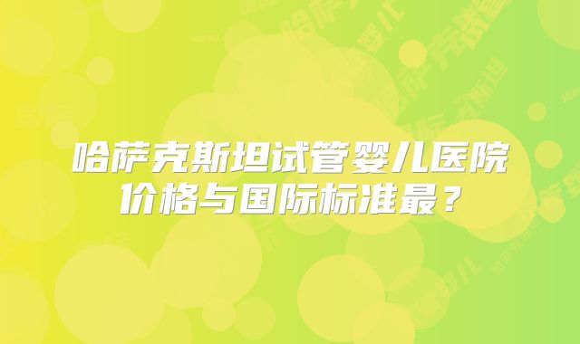 哈萨克斯坦试管婴儿医院价格与国际标准最？