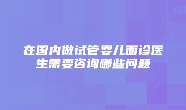 在国内做试管婴儿面诊医生需要咨询哪些问题